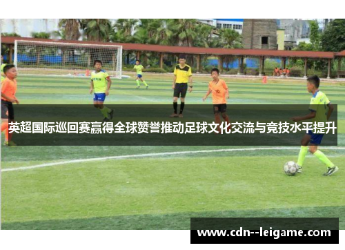 英超国际巡回赛赢得全球赞誉推动足球文化交流与竞技水平提升 英超国际巡回赛赢得全球赞誉推动足球文化交流与竞技水平提升