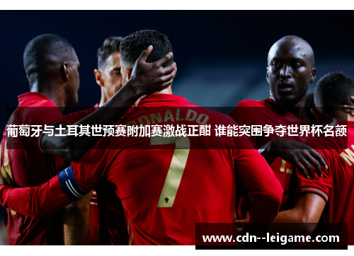葡萄牙与土耳其世预赛附加赛激战正酣 谁能突围争夺世界杯名额