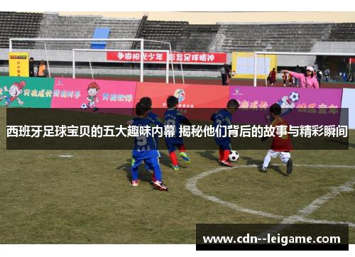 西班牙足球宝贝的五大趣味内幕 揭秘他们背后的故事与精彩瞬间