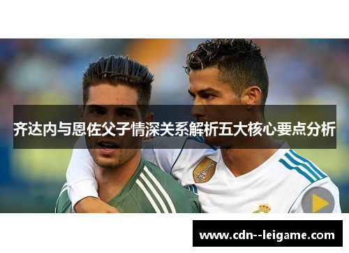 齐达内与恩佐父子情深关系解析五大核心要点分析 齐达内与恩佐父子情深关系解析五大核心要点分析