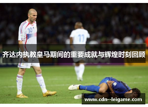 齐达内执教皇马期间的重要成就与辉煌时刻回顾 齐达内执教皇马期间的重要成就与辉煌时刻回顾