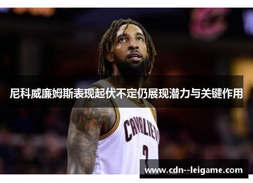 尼科威廉姆斯表现起伏不定仍展现潜力与关键作用