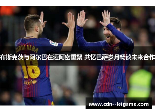 布斯克茨与阿尔巴在迈阿密重聚 共忆巴萨岁月畅谈未来合作 布斯克茨与阿尔巴在迈阿密重聚 共忆巴萨岁月畅谈未来合作