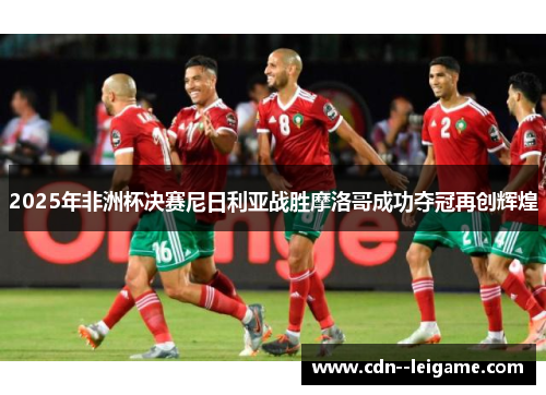 2025年非洲杯决赛尼日利亚战胜摩洛哥成功夺冠再创辉煌 2025年非洲杯决赛尼日利亚战胜摩洛哥成功夺冠再创辉煌