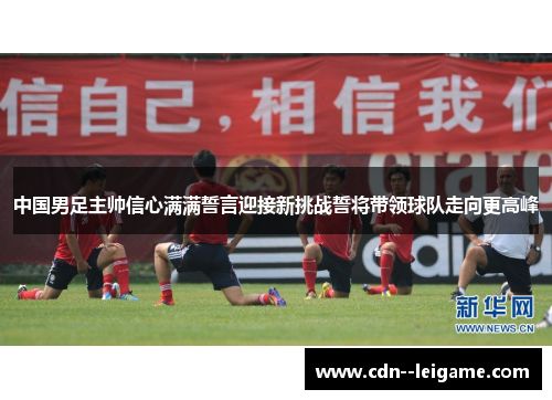 中国男足主帅信心满满誓言迎接新挑战誓将带领球队走向更高峰 中国男足主帅信心满满誓言迎接新挑战誓将带领球队走向更高峰