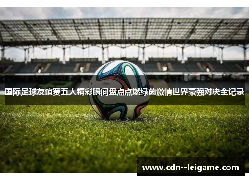 国际足球友谊赛五大精彩瞬间盘点点燃绿茵激情世界豪强对决全记录